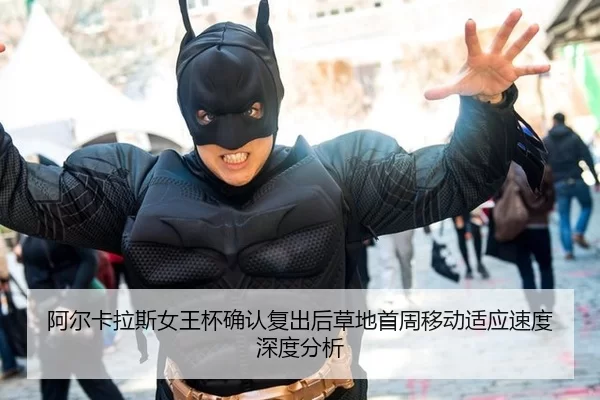 阿尔卡拉斯女王杯确认复出后草地首周移动适应速度深度分析